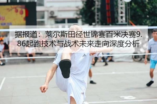 据报道：莱尔斯田径世锦赛百米决赛9.86起跑技术与战术未来走向深度分析