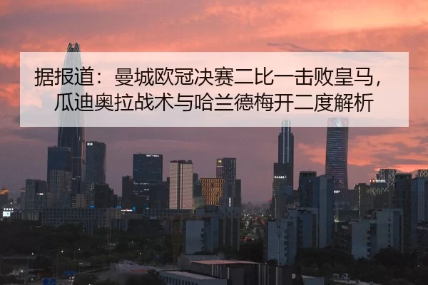 据报道：曼城欧冠决赛二比一击败皇马，瓜迪奥拉战术与哈兰德梅开二度解析