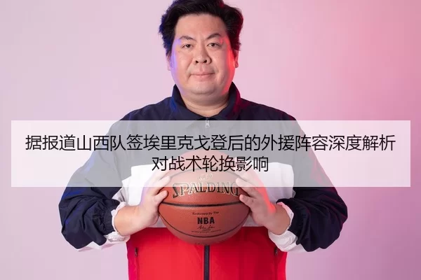 据报道山西队签埃里克戈登后的外援阵容深度解析对战术轮换影响